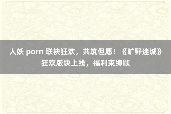 人妖 porn 联袂狂欢，共筑但愿！《旷野迷城》狂欢版块上线，福利束缚歇