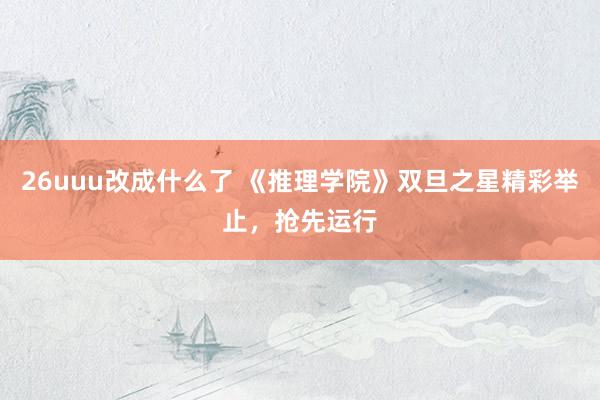 26uuu改成什么了 《推理学院》双旦之星精彩举止，抢先运行