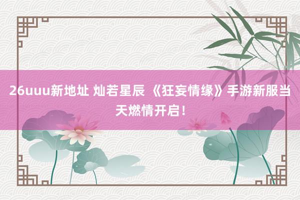 26uuu新地址 灿若星辰 《狂妄情缘》手游新服当天燃情开启！