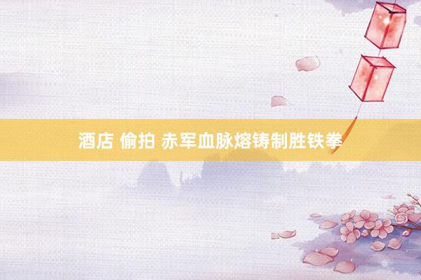 酒店 偷拍 赤军血脉熔铸制胜铁拳