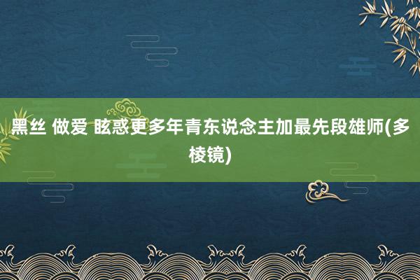 黑丝 做爱 眩惑更多年青东说念主加最先段雄师(多棱镜)