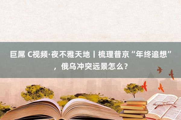 巨屌 C视频·夜不雅天地丨梳理普京“年终追想”，俄乌冲突远景怎么？