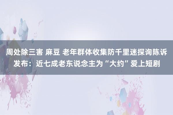 周处除三害 麻豆 老年群体收集防千里迷探询陈诉发布：近七成老东说念主为“大约”爱上短剧