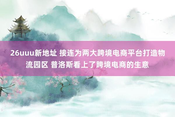 26uuu新地址 接连为两大跨境电商平台打造物流园区 普洛斯看上了跨境电商的生意