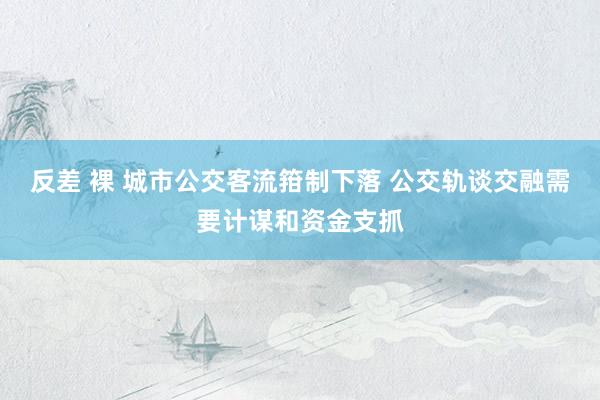 反差 裸 城市公交客流箝制下落 公交轨谈交融需要计谋和资金支抓