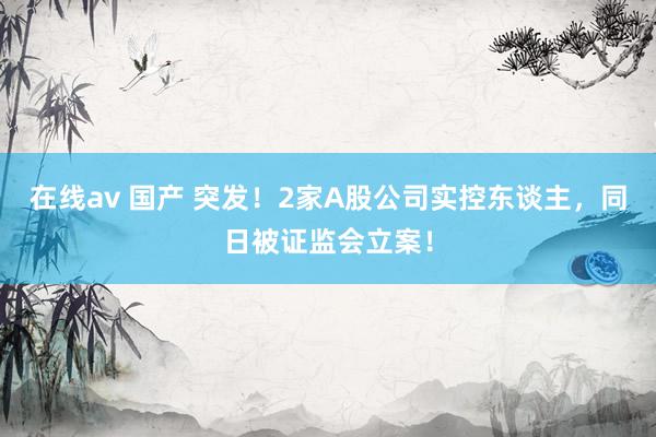 在线av 国产 突发！2家A股公司实控东谈主，同日被证监会立案！
