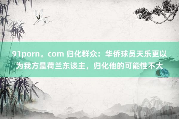 91porn。com 归化群众：华侨球员天乐更以为我方是荷兰东谈主，归化他的可能性不大