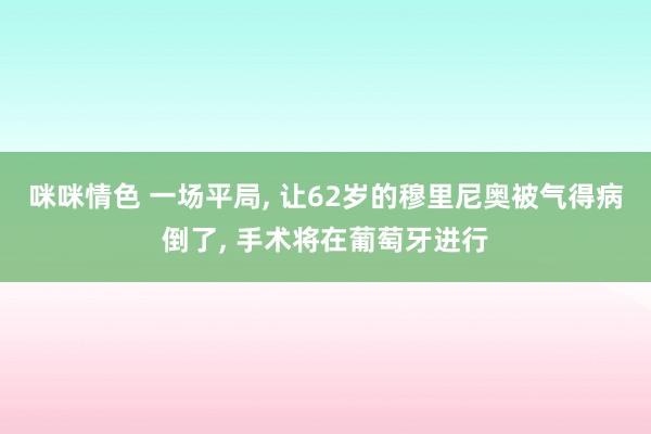 咪咪情色 一场平局, 让62岁的穆里尼奥被气得病倒了, 手术将在葡萄牙进行