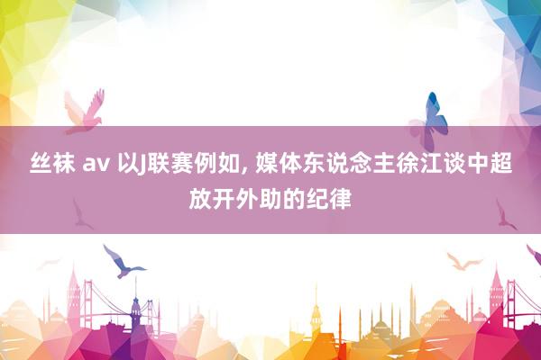 丝袜 av 以J联赛例如, 媒体东说念主徐江谈中超放开外助的纪律