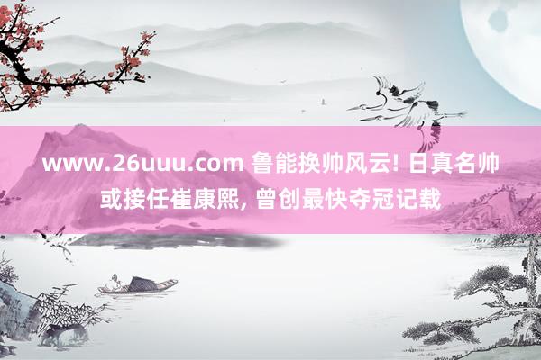 www.26uuu.com 鲁能换帅风云! 日真名帅或接任崔康熙, 曾创最快夺冠记载