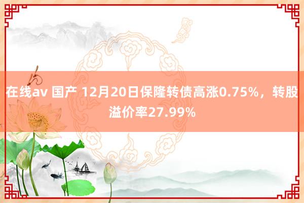 在线av 国产 12月20日保隆转债高涨0.75%，转股溢价率27.99%