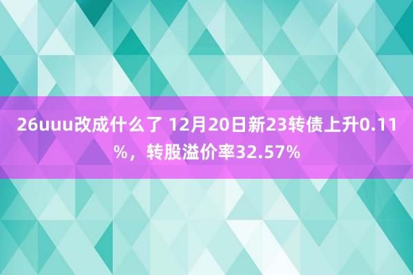 26uuu改成什么了 12月20日新23转债上升0.11%，转股溢价率32.57%
