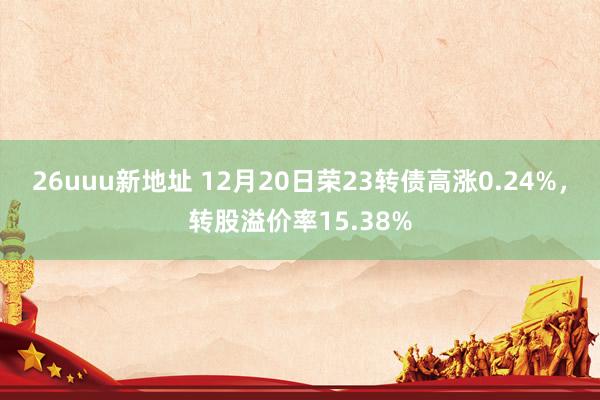 26uuu新地址 12月20日荣23转债高涨0.24%，转股溢价率15.38%