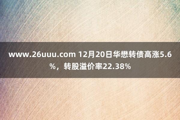 www.26uuu.com 12月20日华懋转债高涨5.6%，转股溢价率22.38%