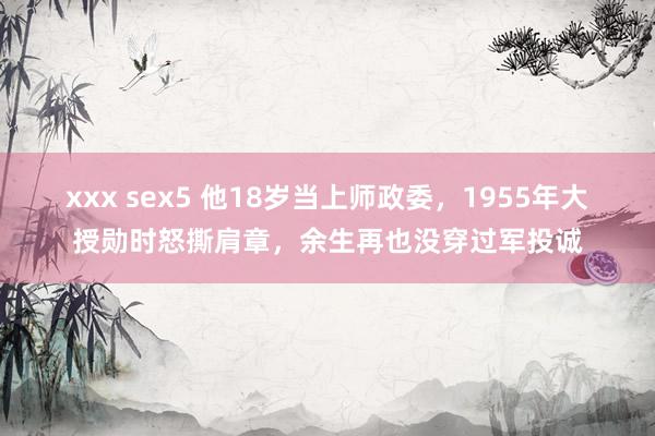 xxx sex5 他18岁当上师政委，1955年大授勋时怒撕肩章，余生再也没穿过军投诚