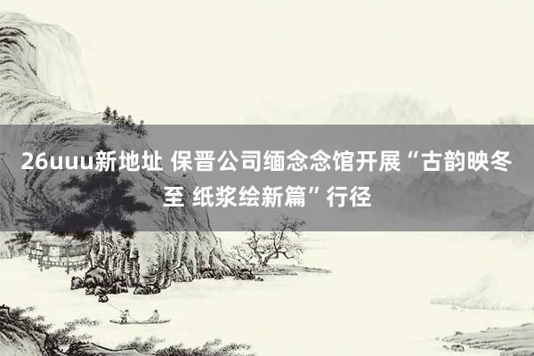 26uuu新地址 保晋公司缅念念馆开展“古韵映冬至 纸浆绘新篇”行径