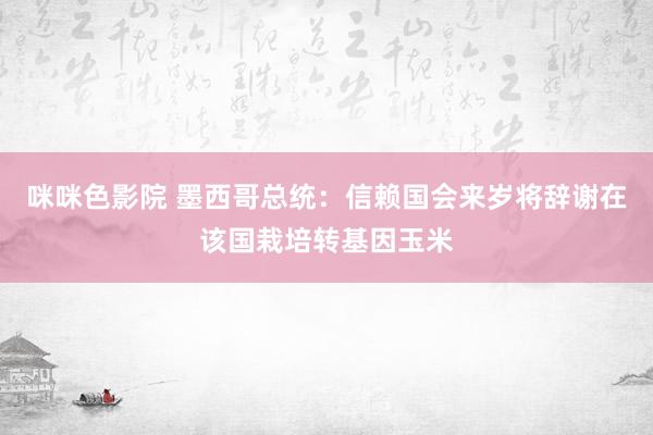 咪咪色影院 墨西哥总统：信赖国会来岁将辞谢在该国栽培转基因玉米