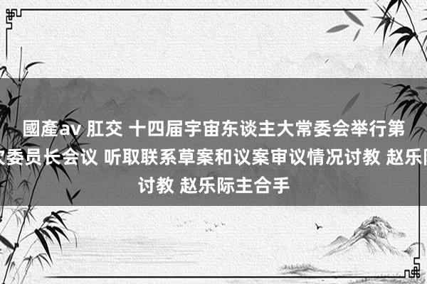 國產av 肛交 十四届宇宙东谈主大常委会举行第三十六次委员长会议 听取联系草案和议案审议情况讨教 赵乐际主合手