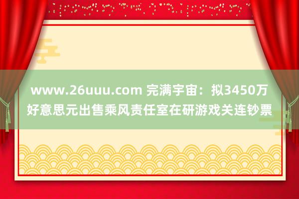 www.26uuu.com 完满宇宙：拟3450万好意思元出售乘风责任室在研游戏关连钞票