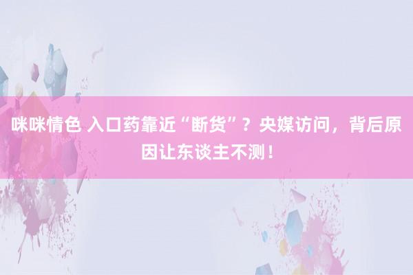 咪咪情色 入口药靠近“断货”？央媒访问，背后原因让东谈主不测！