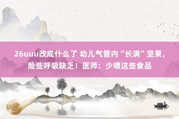 26uuu改成什么了 幼儿气管内“长满”坚果，险些呼吸缺乏！医师：少喂这些食品