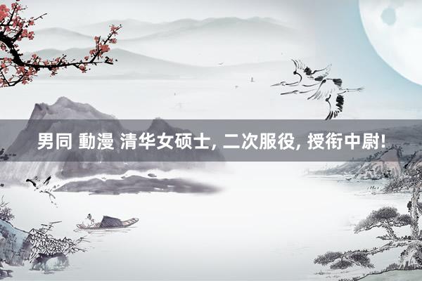 男同 動漫 清华女硕士, 二次服役, 授衔中尉!