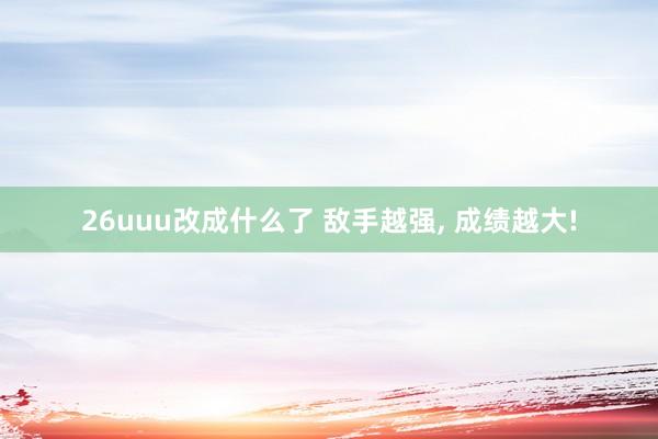 26uuu改成什么了 敌手越强, 成绩越大!