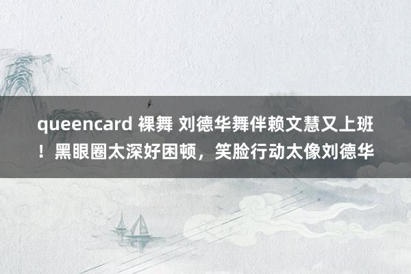 queencard 裸舞 刘德华舞伴赖文慧又上班！黑眼圈太深好困顿，笑脸行动太像刘德华