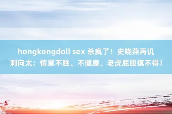 hongkongdoll sex 杀疯了！史晓燕再讥刺向太：情景不胜、不健康、老虎屁股摸不得！