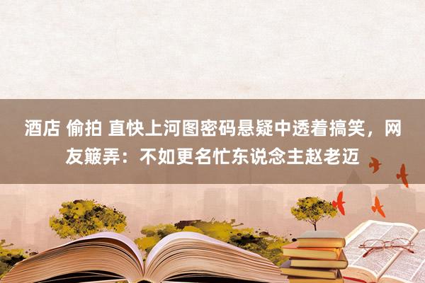 酒店 偷拍 直快上河图密码悬疑中透着搞笑，网友簸弄：不如更名忙东说念主赵老迈