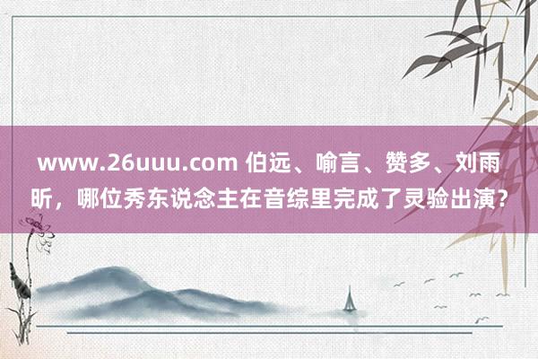 www.26uuu.com 伯远、喻言、赞多、刘雨昕，哪位秀东说念主在音综里完成了灵验出演？