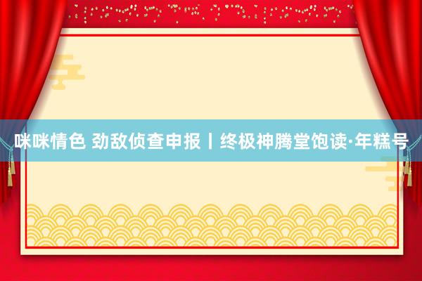 咪咪情色 劲敌侦查申报丨终极神腾堂饱读·年糕号