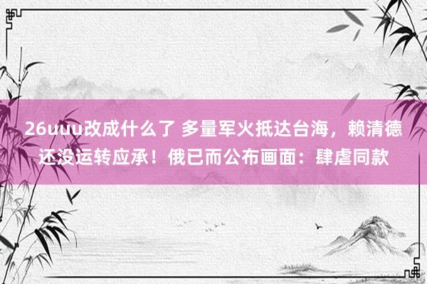26uuu改成什么了 多量军火抵达台海，赖清德还没运转应承！俄已而公布画面：肆虐同款