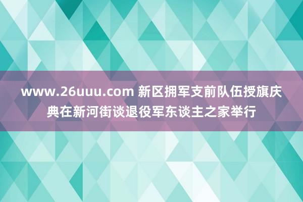 www.26uuu.com 新区拥军支前队伍授旗庆典在新河街谈退役军东谈主之家举行