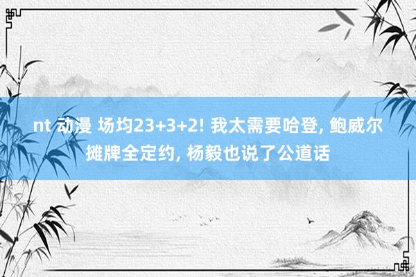 nt 动漫 场均23+3+2! 我太需要哈登, 鲍威尔摊牌全定约, 杨毅也说了公道话