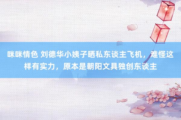 咪咪情色 刘德华小姨子晒私东谈主飞机，难怪这样有实力，原本是朝阳文具独创东谈主