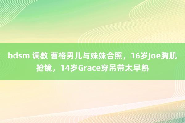 bdsm 调教 曹格男儿与妹妹合照，16岁Joe胸肌抢镜，14岁Grace穿吊带太早熟