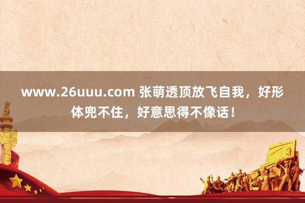 www.26uuu.com 张萌透顶放飞自我，好形体兜不住，好意思得不像话！