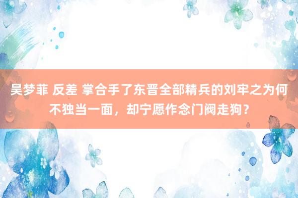 吴梦菲 反差 掌合手了东晋全部精兵的刘牢之为何不独当一面，却宁愿作念门阀走狗？