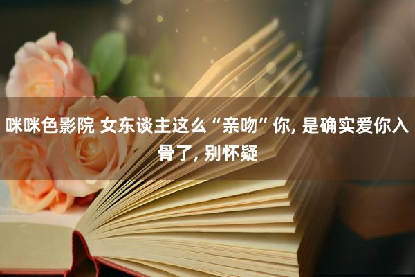 咪咪色影院 女东谈主这么“亲吻”你, 是确实爱你入骨了, 别怀疑
