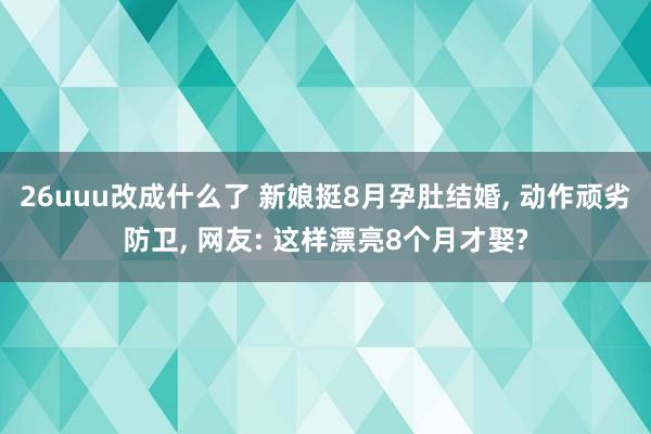 26uuu改成什么了 新娘挺8月孕肚结婚, 动作顽劣防卫, 网友: 这样漂亮8个月才娶?