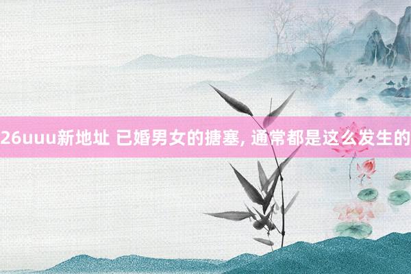 26uuu新地址 已婚男女的搪塞, 通常都是这么发生的