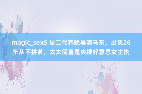 magic_sex5 星二代春晚导演马东，出谈26年从不拼爹，太太简直是央视好意思女主执