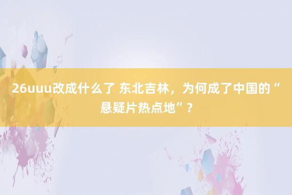 26uuu改成什么了 东北吉林，为何成了中国的“悬疑片热点地”？