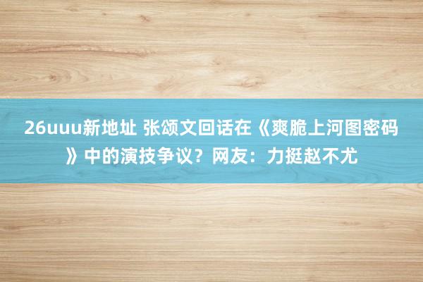 26uuu新地址 张颂文回话在《爽脆上河图密码》中的演技争议？网友：力挺赵不尤