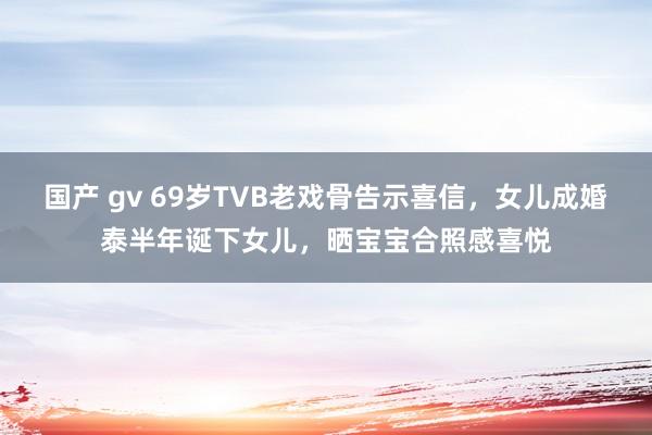 国产 gv 69岁TVB老戏骨告示喜信，女儿成婚泰半年诞下女儿，晒宝宝合照感喜悦