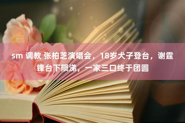 sm 调教 张柏芝演唱会，18岁犬子登台，谢霆锋台下陨涕，一家三口终于团圆