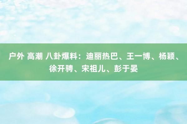 户外 高潮 八卦爆料：迪丽热巴、王一博、杨颖、徐开骋、宋祖儿、彭于晏