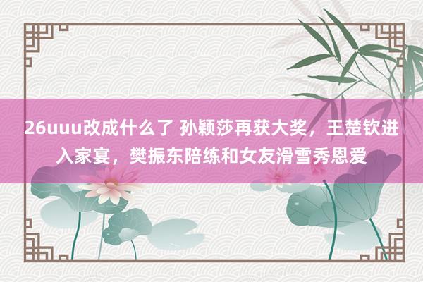 26uuu改成什么了 孙颖莎再获大奖，王楚钦进入家宴，樊振东陪练和女友滑雪秀恩爱