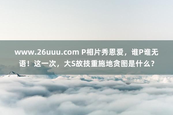 www.26uuu.com P相片秀恩爱，谁P谁无语！这一次，大S故技重施地贪图是什么？